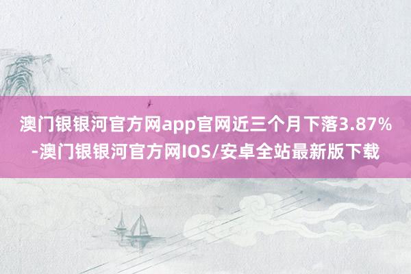 澳门银银河官方网app官网近三个月下落3.87%-澳门银银河官方网IOS/安卓全站最新版下载