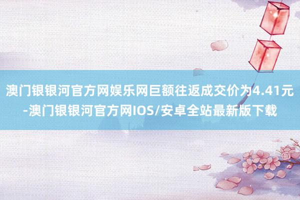 澳门银银河官方网娱乐网巨额往返成交价为4.41元-澳门银银河官方网IOS/安卓全站最新版下载