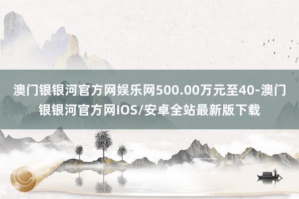 澳门银银河官方网娱乐网500.00万元至40-澳门银银河官方网IOS/安卓全站最新版下载