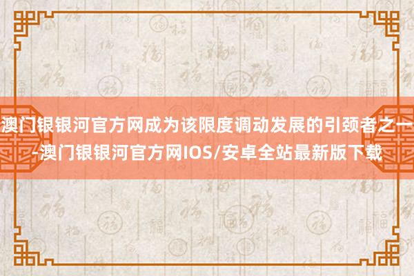 澳门银银河官方网成为该限度调动发展的引颈者之一-澳门银银河官方网IOS/安卓全站最新版下载