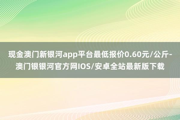 现金澳门新银河app平台最低报价0.60元/公斤-澳门银银河官方网IOS/安卓全站最新版下载