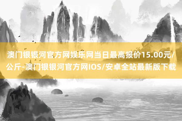 澳门银银河官方网娱乐网当日最高报价15.00元/公斤-澳门银银河官方网IOS/安卓全站最新版下载