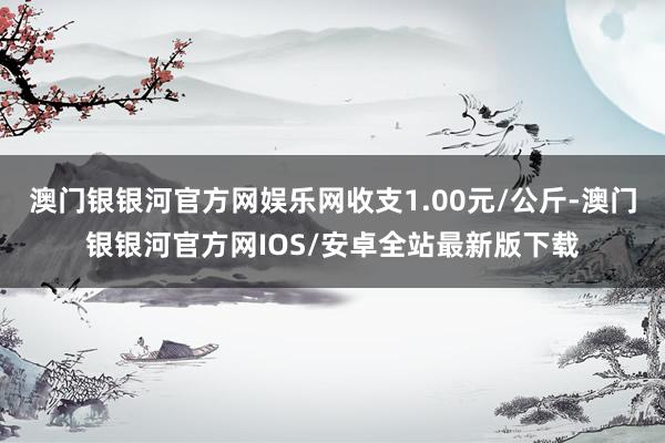 澳门银银河官方网娱乐网收支1.00元/公斤-澳门银银河官方网IOS/安卓全站最新版下载