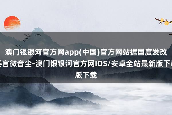 澳门银银河官方网app(中国)官方网站据国度发改委官微音尘-澳门银银河官方网IOS/安卓全站最新版下载