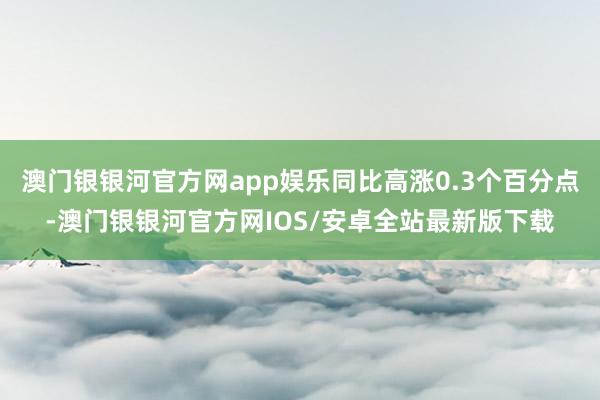 澳门银银河官方网app娱乐同比高涨0.3个百分点-澳门银银河官方网IOS/安卓全站最新版下载