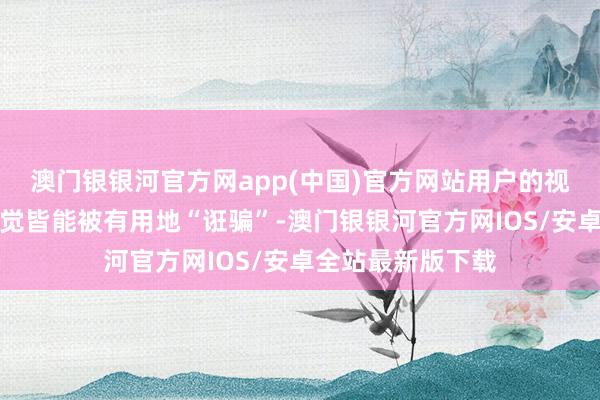 澳门银银河官方网app(中国)官方网站用户的视觉、听觉以至触觉皆能被有用地“诳骗”-澳门银银河官方网IOS/安卓全站最新版下载