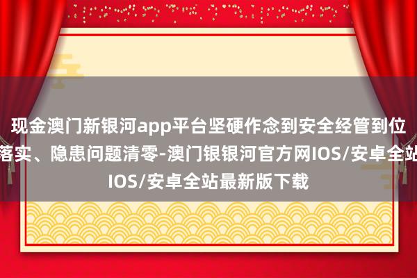 现金澳门新银河app平台坚硬作念到安全经管到位、退缩程序落实、隐患问题清零-澳门银银河官方网IOS/安卓全站最新版下载