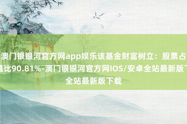 澳门银银河官方网app娱乐该基金财富树立：股票占净值比90.81%-澳门银银河官方网IOS/安卓全站最新版下载