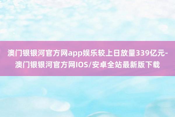 澳门银银河官方网app娱乐较上日放量339亿元-澳门银银河官方网IOS/安卓全站最新版下载