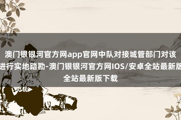 澳门银银河官方网app官网中队对接城管部门对该路段进行实地踏勘-澳门银银河官方网IOS/安卓全站最新版下载