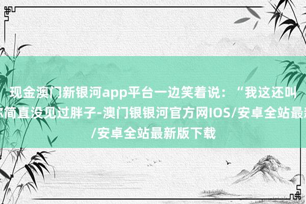 现金澳门新银河app平台一边笑着说：“我这还叫胖吗？你简直没见过胖子-澳门银银河官方网IOS/安卓全站最新版下载