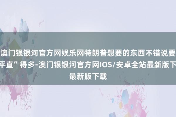 澳门银银河官方网娱乐网特朗普想要的东西不错说要“平直”得多-澳门银银河官方网IOS/安卓全站最新版下载